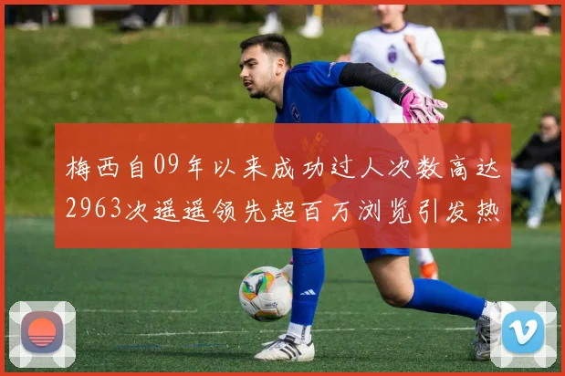 梅西自09年以来成功过人次数高达2963次遥遥领先超百万浏览引发热议