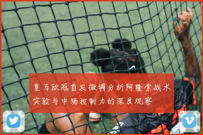皇马欧冠首发微调分析阿隆索战术实验与中场控制力的深度观察