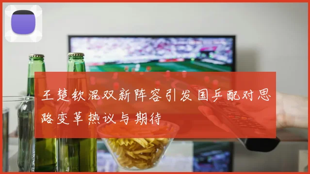 王楚钦混双新阵容引发国乒配对思路变革热议与期待