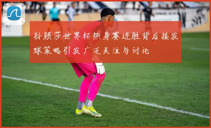 孙颖莎世界杯热身赛连胜背后接发球策略引发广泛关注与讨论