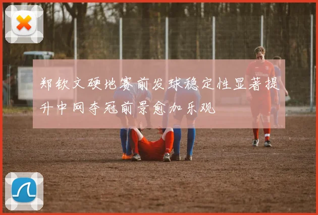 郑钦文硬地赛前发球稳定性显著提升中网夺冠前景愈加乐观