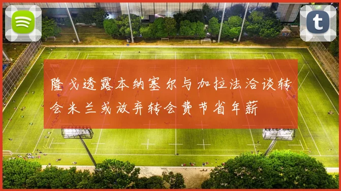 隆戈透露本纳塞尔与加拉法洽谈转会米兰或放弃转会费节省年薪