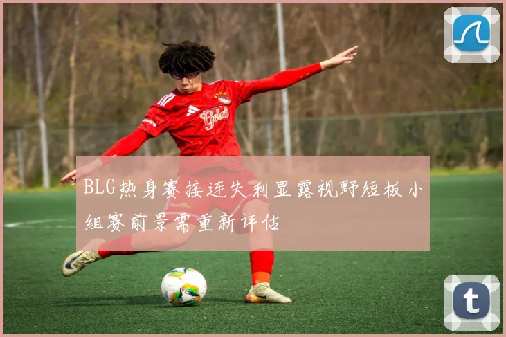 BLG热身赛接连失利显露视野短板小组赛前景需重新评估
