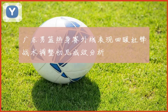 广东男篮热身赛外线表现回暖杜锋战术调整初见成效分析